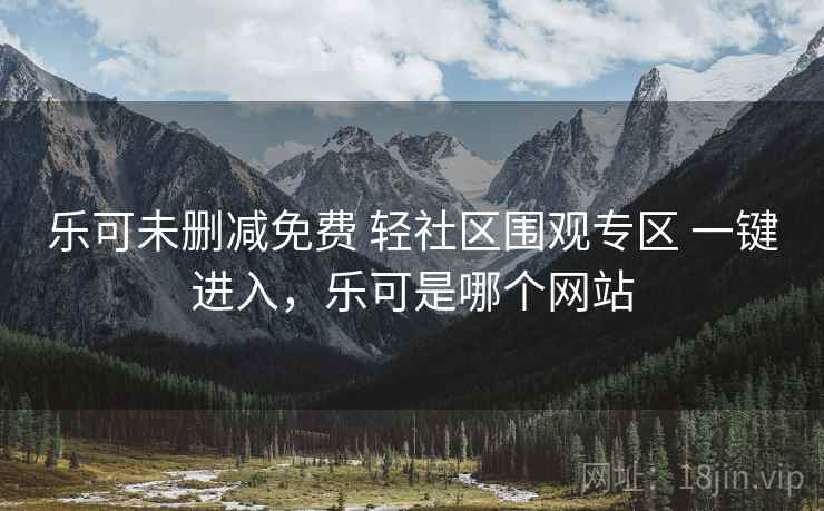 乐可未删减免费 轻社区围观专区 一键进入，乐可是哪个网站