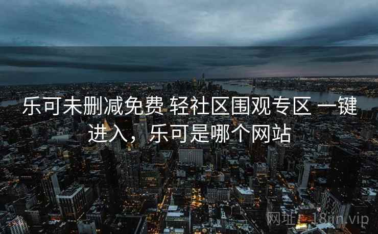 乐可未删减免费 轻社区围观专区 一键进入，乐可是哪个网站