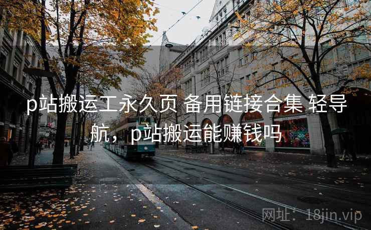 p站搬运工永久页 备用链接合集 轻导航，p站搬运能赚钱吗