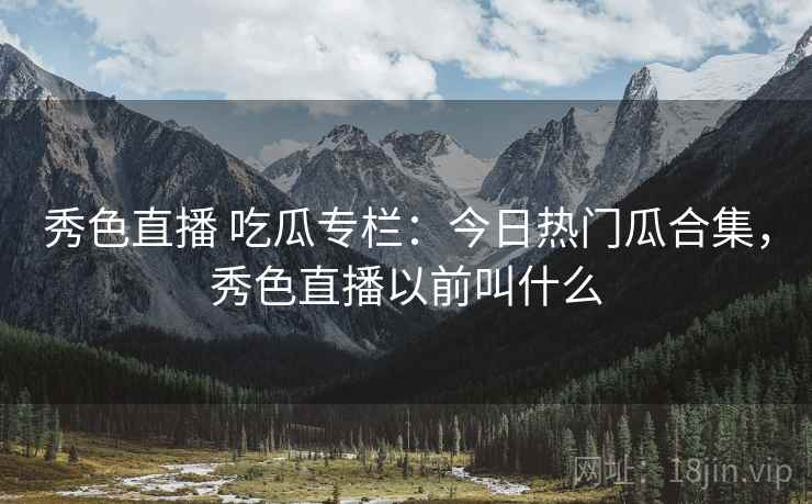 秀色直播 吃瓜专栏：今日热门瓜合集，秀色直播以前叫什么