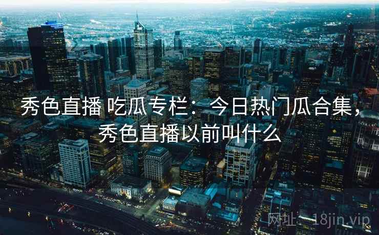 秀色直播 吃瓜专栏：今日热门瓜合集，秀色直播以前叫什么
