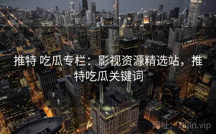 推特 吃瓜专栏：影视资源精选站，推特吃瓜关键词