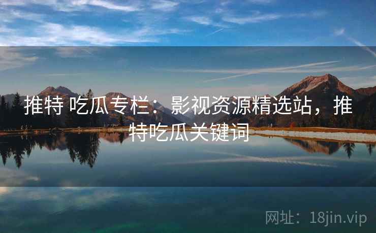 推特 吃瓜专栏：影视资源精选站，推特吃瓜关键词