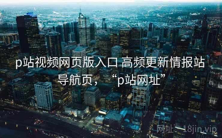 p站视频网页版入口 高频更新情报站 导航页，“p站网址”