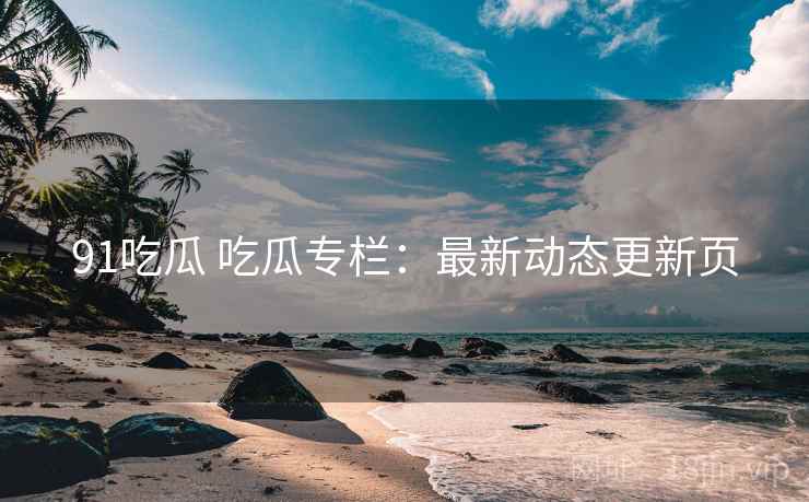 91吃瓜 吃瓜专栏：最新动态更新页